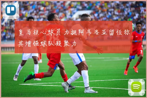 皇马核心球员力挺阿韦洛亚留任称其增强球队凝聚力