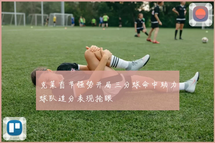 克莱首节强势开局三分球命中助力球队追分表现抢眼