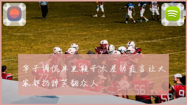华子调侃库里鞋子太差劲直言让大家都扔掉笑翻众人