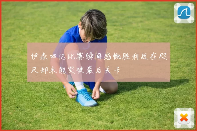 伊森回忆比赛瞬间感慨胜利近在咫尺却未能突破最后关卡