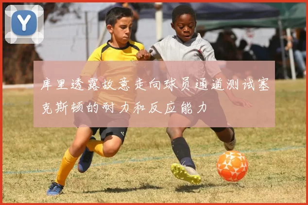 库里透露故意走向球员通道测试塞克斯顿的耐力和反应能力