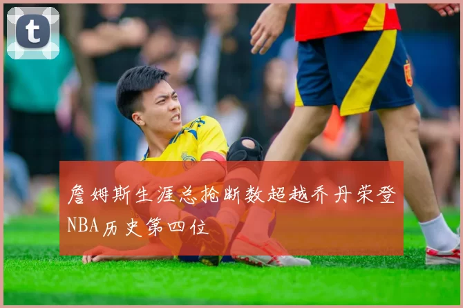 詹姆斯生涯总抢断数超越乔丹荣登NBA历史第四位