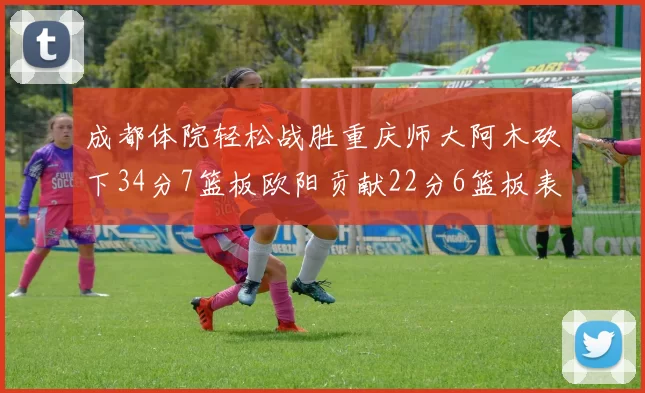 成都体院轻松战胜重庆师大阿木砍下34分7篮板欧阳贡献22分6篮板表现出色