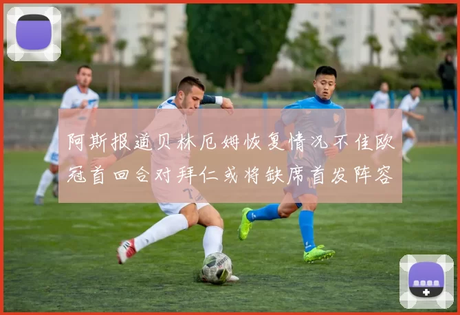 阿斯报道贝林厄姆恢复情况不佳欧冠首回合对拜仁或将缺席首发阵容