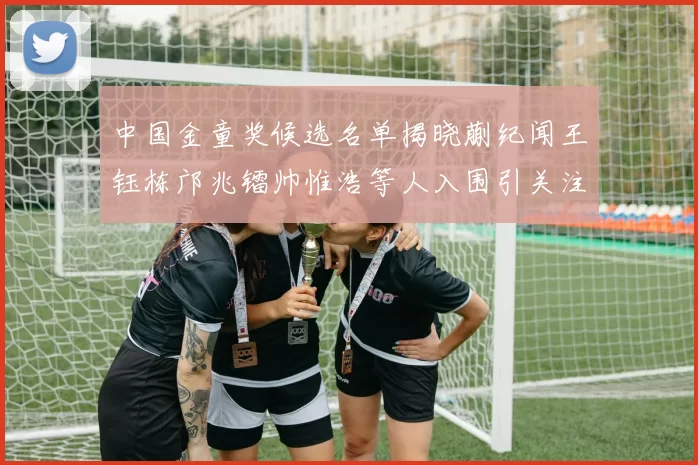 中国金童奖候选名单揭晓蒯纪闻王钰栋邝兆镭帅惟浩等人入围引关注