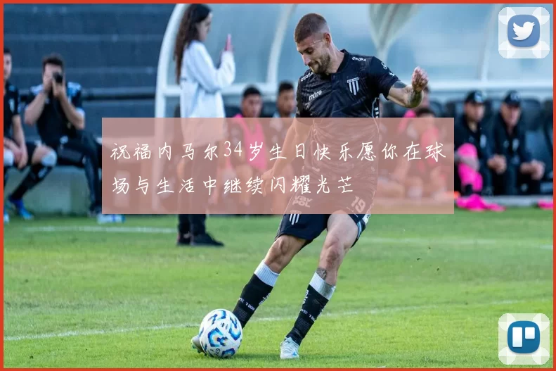 祝福内马尔34岁生日快乐愿你在球场与生活中继续闪耀光芒
