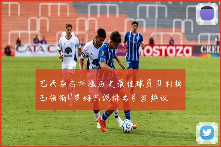巴西杂志评选历史最佳球员贝利梅西领衔C罗姆巴佩排名引发热议