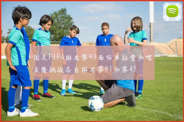 国足FIFA排名第93面临库拉索和喀麦隆挑战各自排名第81和第45