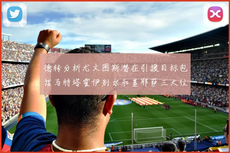 德转分析尤文图斯潜在引援目标包括马特塔霍伊别尔和基耶萨三大位置补强方案