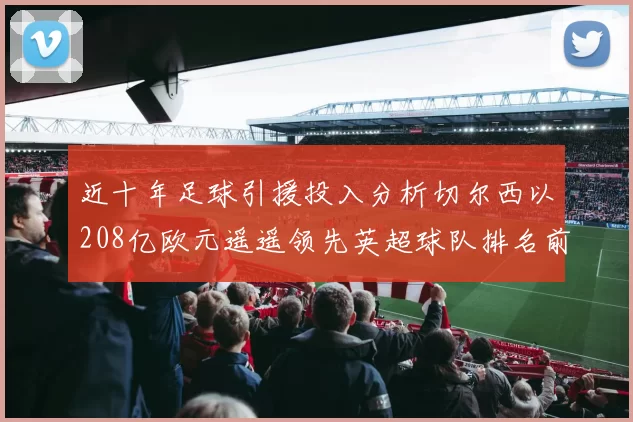 近十年足球引援投入分析切尔西以208亿欧元遥遥领先英超球队排名前四